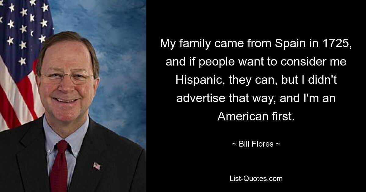 My family came from Spain in 1725, and if people want to consider me Hispanic, they can, but I didn't advertise that way, and I'm an American first. — © Bill Flores