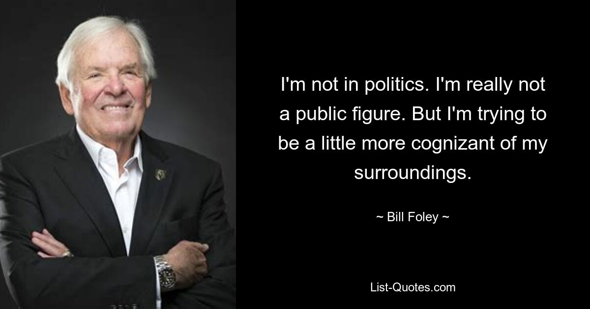 I'm not in politics. I'm really not a public figure. But I'm trying to be a little more cognizant of my surroundings. — © Bill Foley