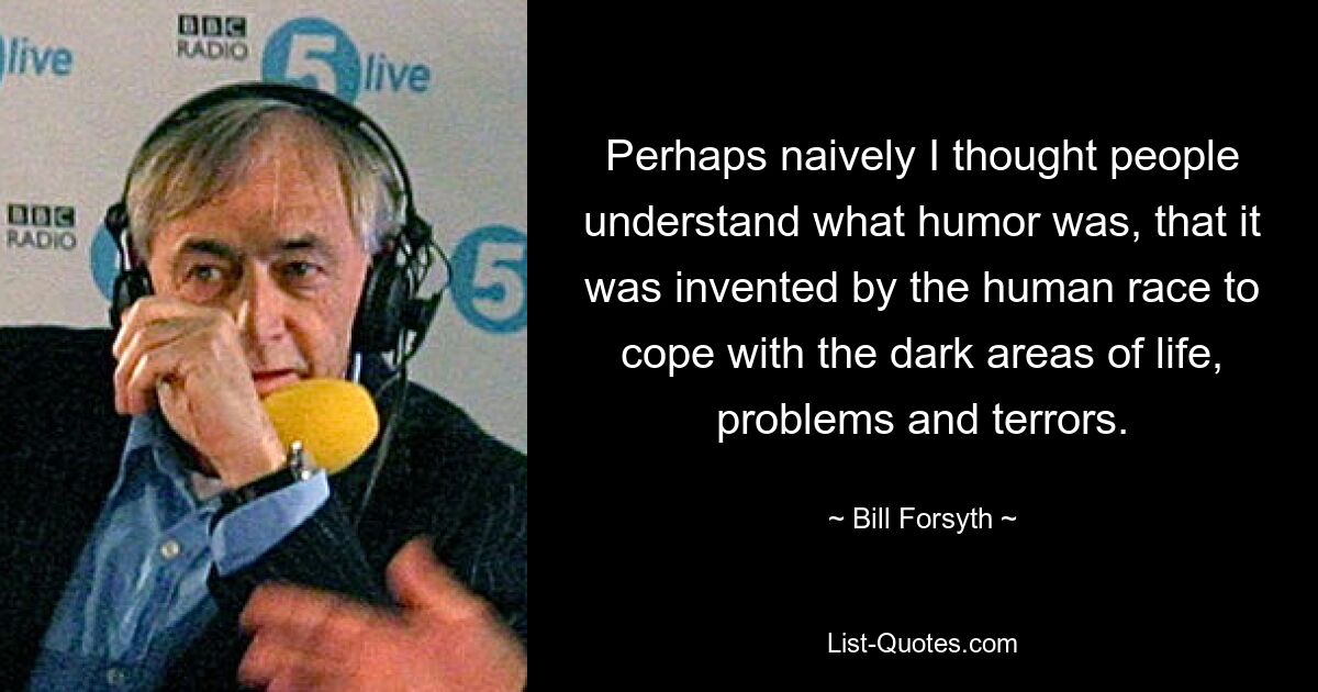 Perhaps naively I thought people understand what humor was, that it was invented by the human race to cope with the dark areas of life, problems and terrors. — © Bill Forsyth