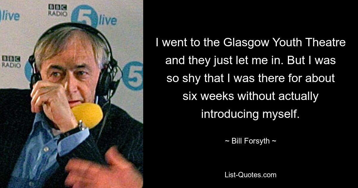 I went to the Glasgow Youth Theatre and they just let me in. But I was so shy that I was there for about six weeks without actually introducing myself. — © Bill Forsyth