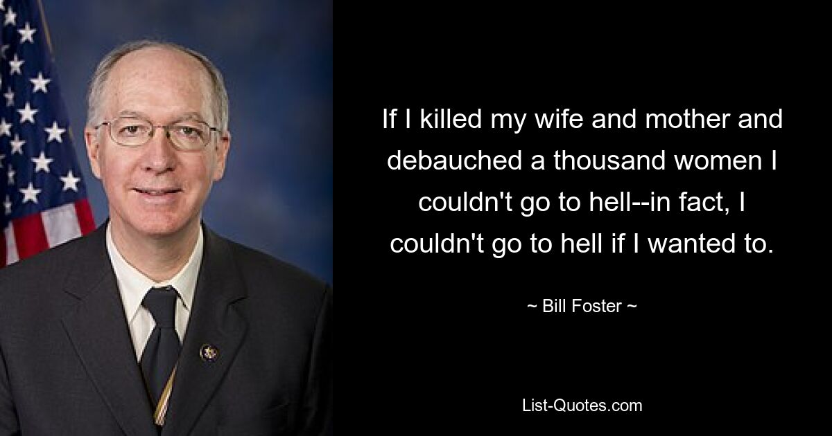 If I killed my wife and mother and debauched a thousand women I couldn't go to hell--in fact, I couldn't go to hell if I wanted to. — © Bill Foster