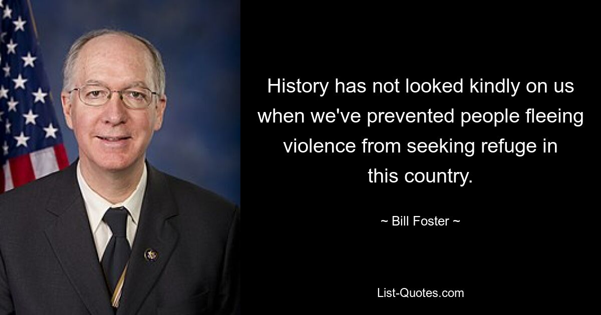 History has not looked kindly on us when we've prevented people fleeing violence from seeking refuge in this country. — © Bill Foster