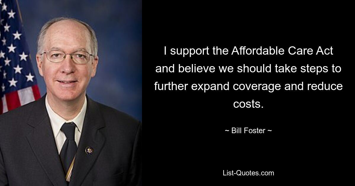 I support the Affordable Care Act and believe we should take steps to further expand coverage and reduce costs. — © Bill Foster