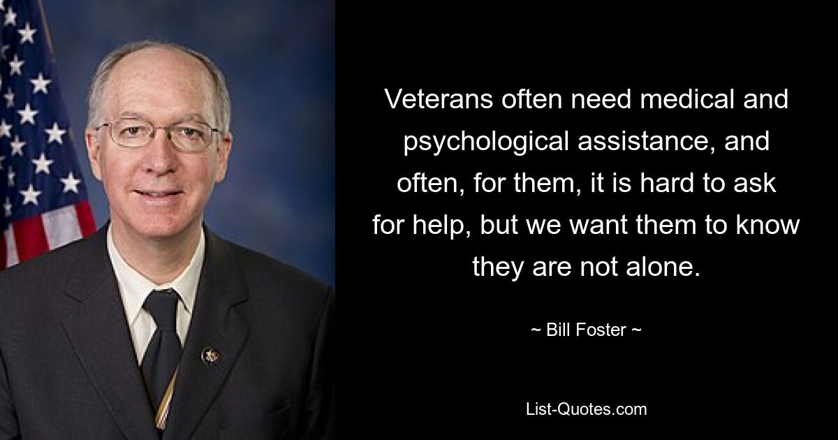 Veterans often need medical and psychological assistance, and often, for them, it is hard to ask for help, but we want them to know they are not alone. — © Bill Foster