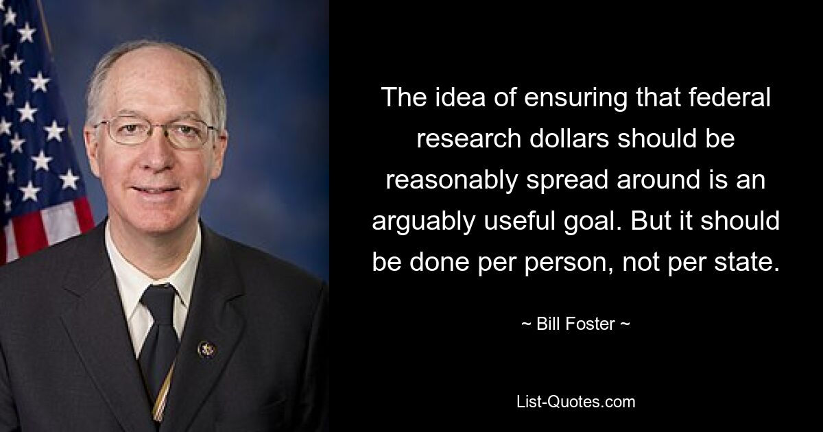 The idea of ensuring that federal research dollars should be reasonably spread around is an arguably useful goal. But it should be done per person, not per state. — © Bill Foster