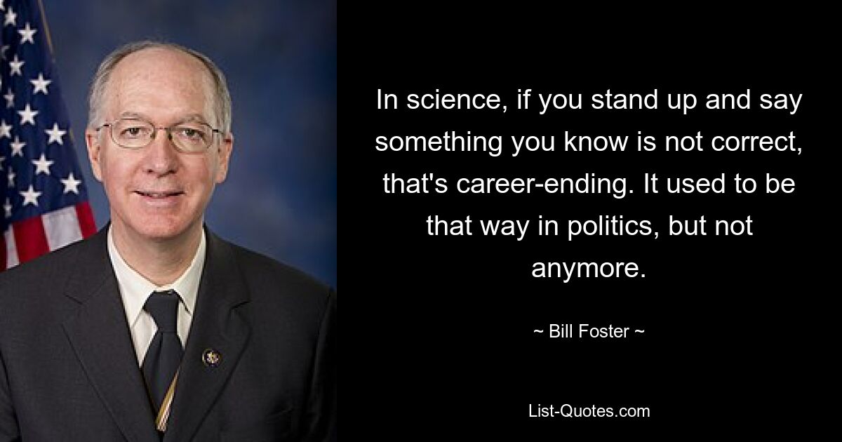 In science, if you stand up and say something you know is not correct, that's career-ending. It used to be that way in politics, but not anymore. — © Bill Foster