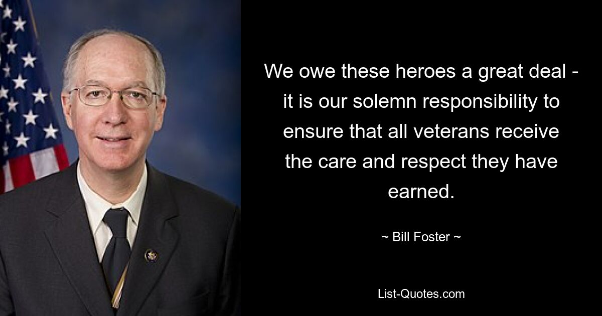 We owe these heroes a great deal - it is our solemn responsibility to ensure that all veterans receive the care and respect they have earned. — © Bill Foster