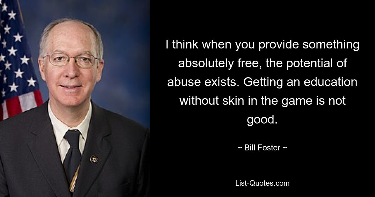 I think when you provide something absolutely free, the potential of abuse exists. Getting an education without skin in the game is not good. — © Bill Foster