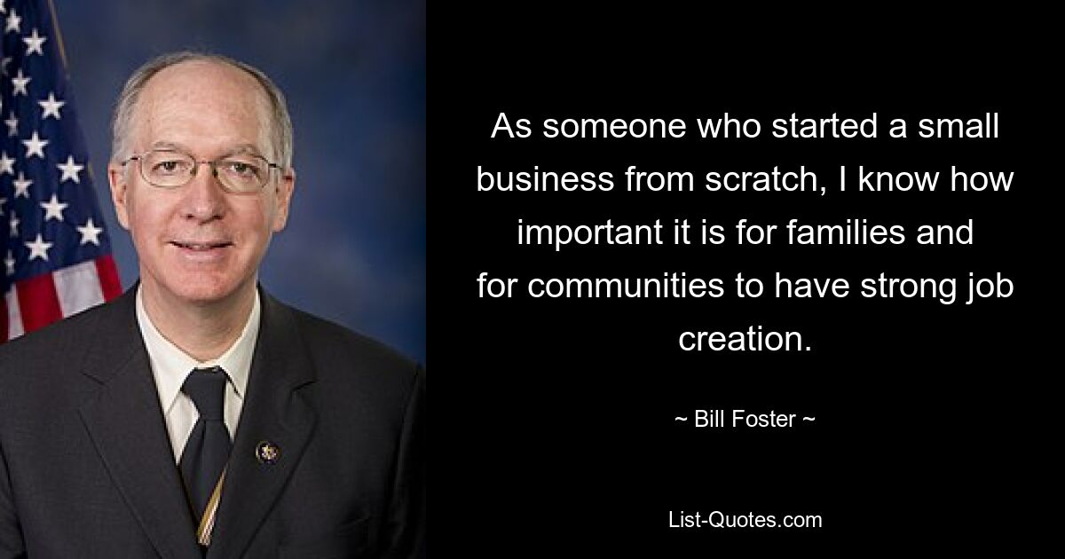 As someone who started a small business from scratch, I know how important it is for families and for communities to have strong job creation. — © Bill Foster