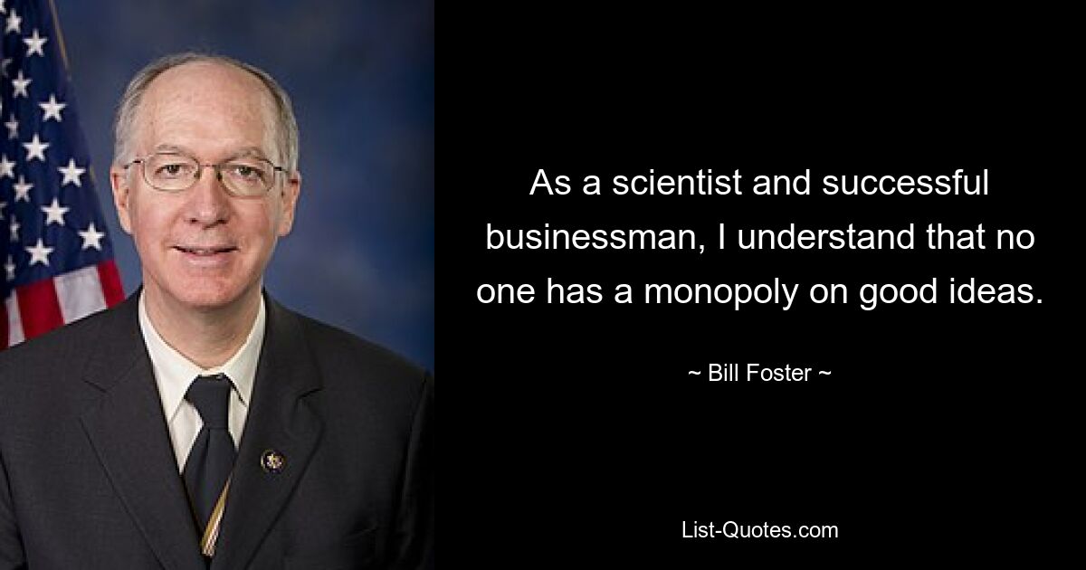 As a scientist and successful businessman, I understand that no one has a monopoly on good ideas. — © Bill Foster