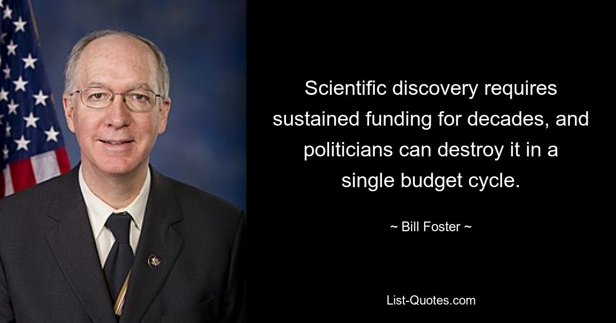 Scientific discovery requires sustained funding for decades, and politicians can destroy it in a single budget cycle. — © Bill Foster