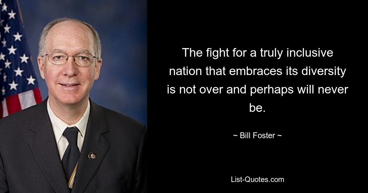 The fight for a truly inclusive nation that embraces its diversity is not over and perhaps will never be. — © Bill Foster