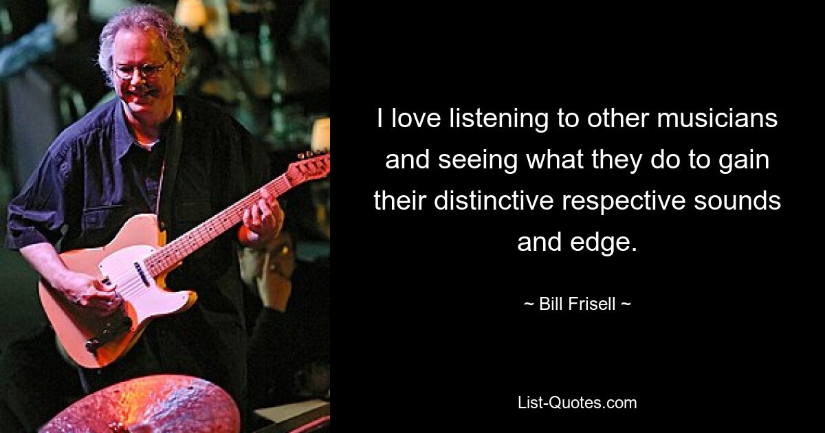 I love listening to other musicians and seeing what they do to gain their distinctive respective sounds and edge. — © Bill Frisell