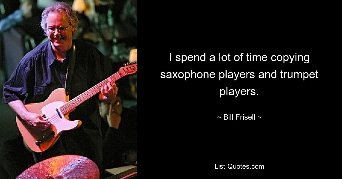 I spend a lot of time copying saxophone players and trumpet players. — © Bill Frisell