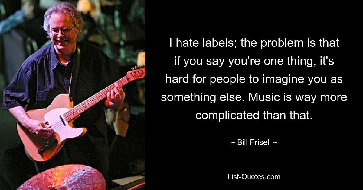 I hate labels; the problem is that if you say you're one thing, it's hard for people to imagine you as something else. Music is way more complicated than that. — © Bill Frisell