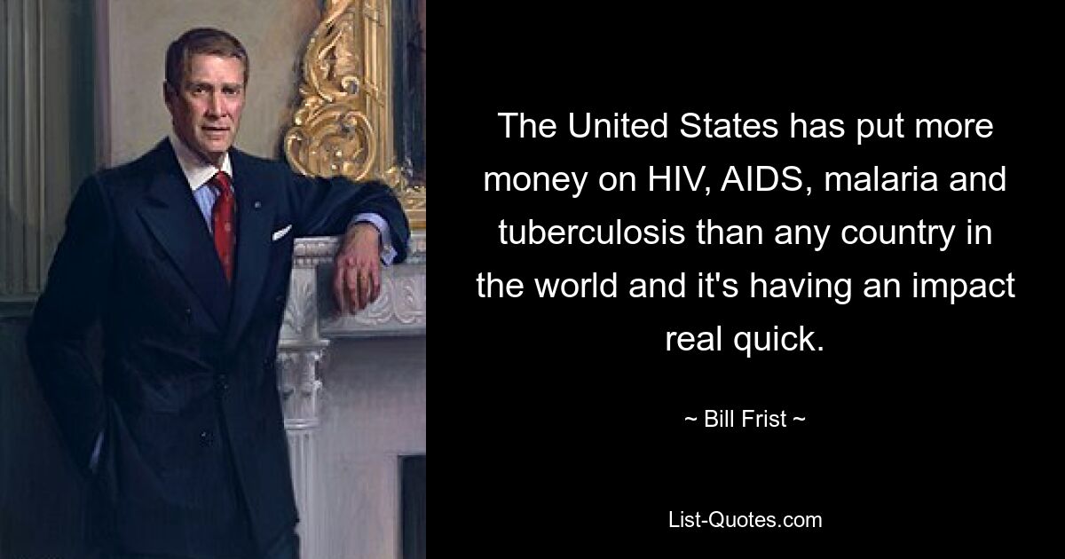 The United States has put more money on HIV, AIDS, malaria and tuberculosis than any country in the world and it's having an impact real quick. — © Bill Frist