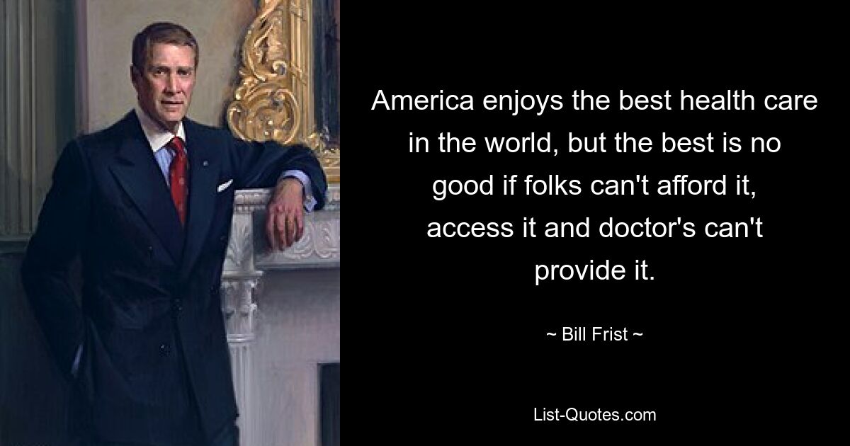 America enjoys the best health care in the world, but the best is no good if folks can't afford it, access it and doctor's can't provide it. — © Bill Frist