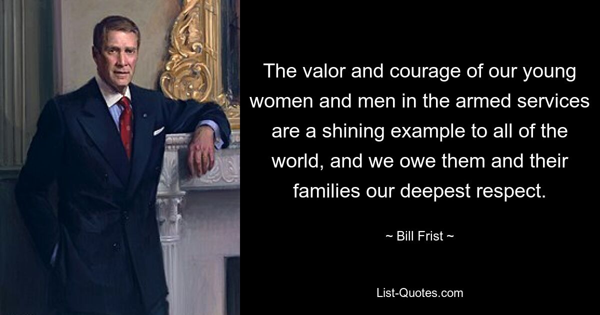 The valor and courage of our young women and men in the armed services are a shining example to all of the world, and we owe them and their families our deepest respect. — © Bill Frist