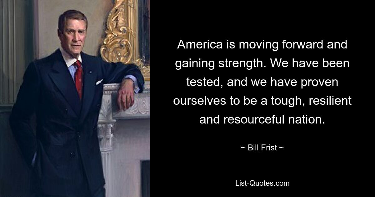 America is moving forward and gaining strength. We have been tested, and we have proven ourselves to be a tough, resilient and resourceful nation. — © Bill Frist