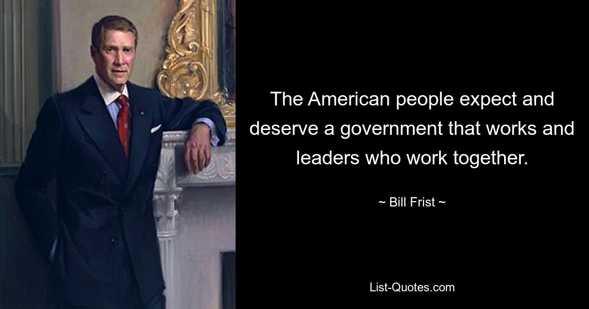 The American people expect and deserve a government that works and leaders who work together. — © Bill Frist