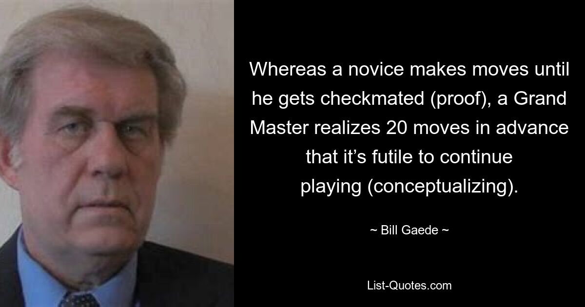 Whereas a novice makes moves until he gets checkmated (proof), a Grand Master realizes 20 moves in advance that it’s futile to continue playing (conceptualizing). — © Bill Gaede