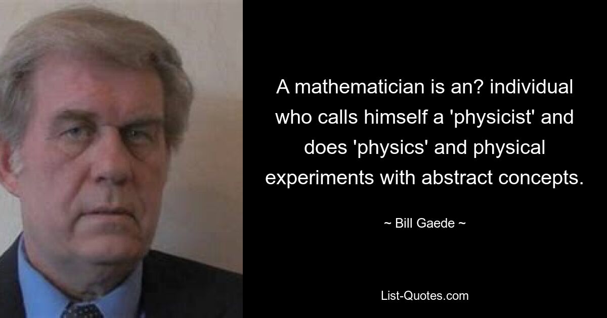 A mathematician is an? individual who calls himself a 'physicist' and does 'physics' and physical experiments with abstract concepts. — © Bill Gaede