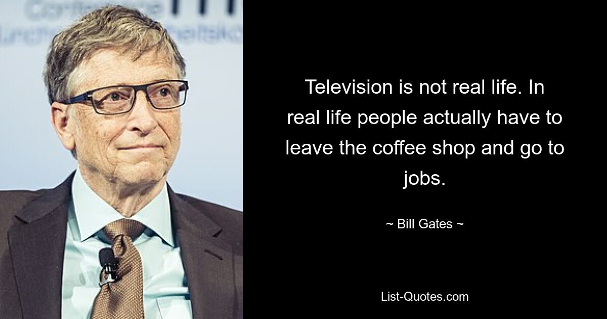 Television is not real life. In real life people actually have to leave the coffee shop and go to jobs. — © Bill Gates