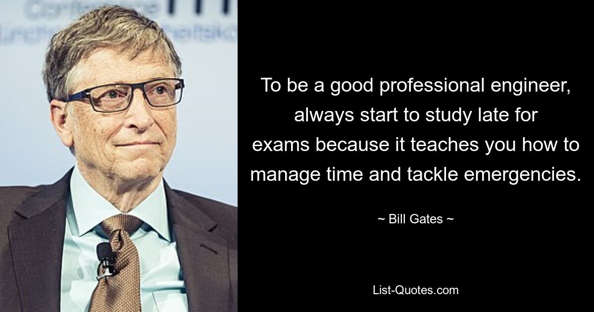 To be a good professional engineer, always start to study late for exams because it teaches you how to manage time and tackle emergencies. — © Bill Gates