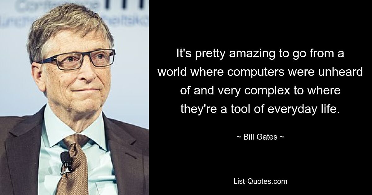 It's pretty amazing to go from a world where computers were unheard of and very complex to where they're a tool of everyday life. — © Bill Gates