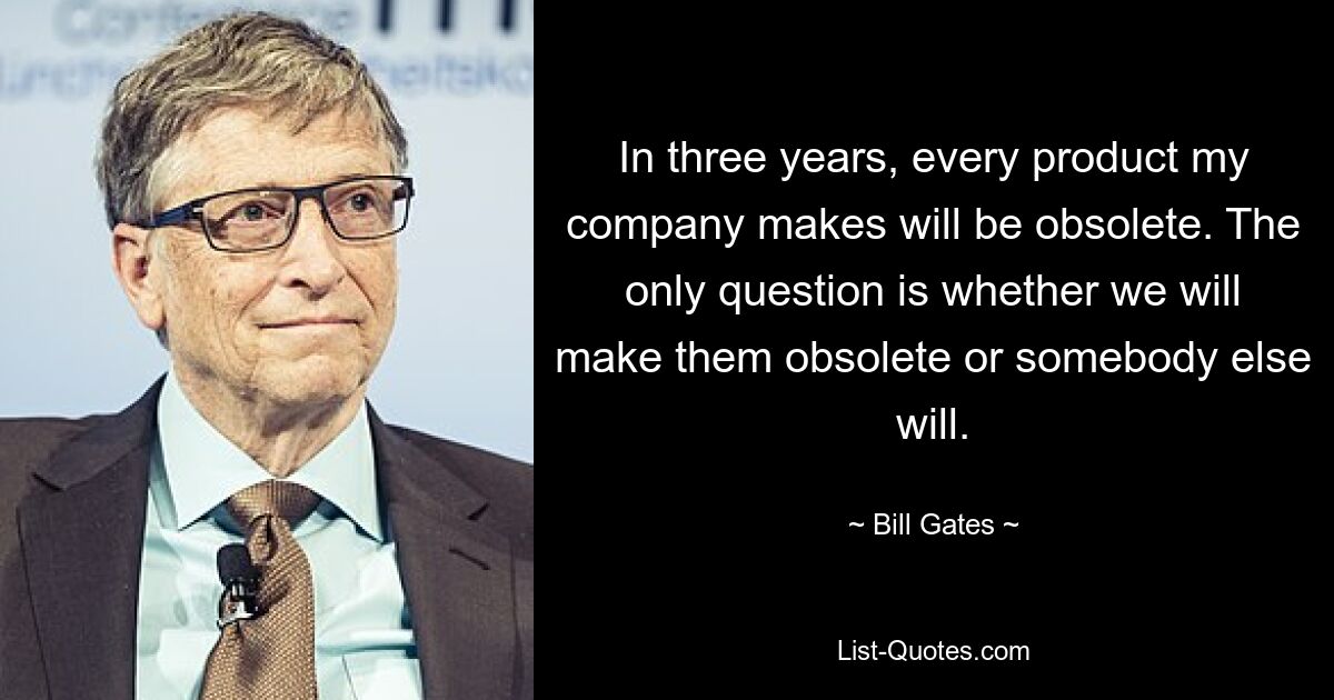 In three years, every product my company makes will be obsolete. The only question is whether we will make them obsolete or somebody else will. — © Bill Gates