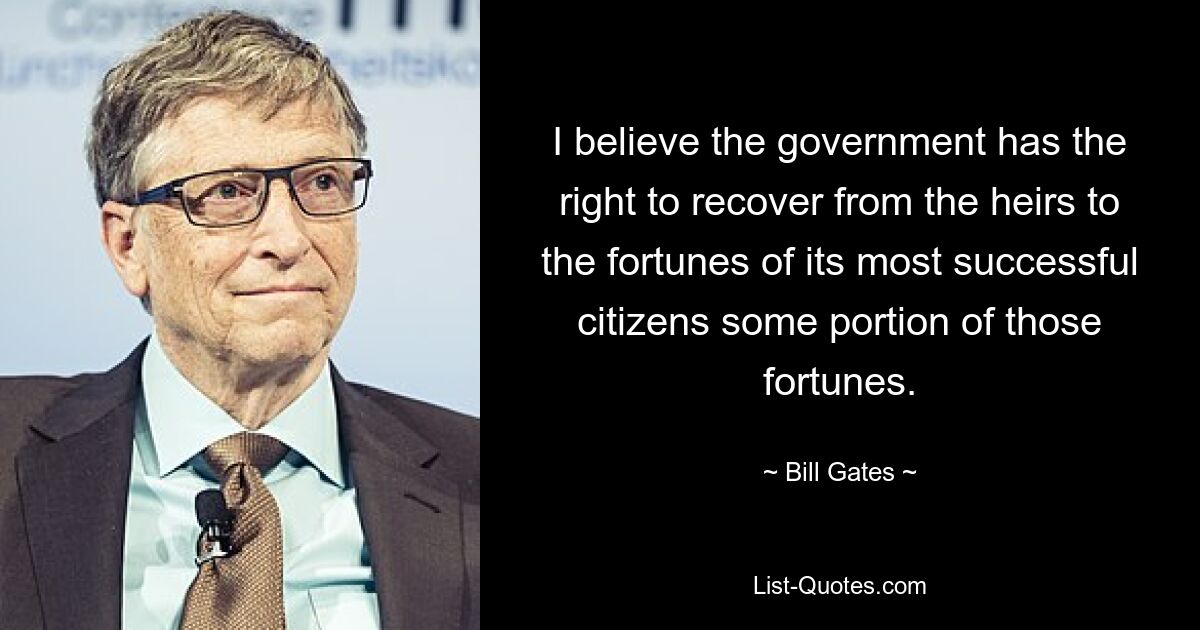 I believe the government has the right to recover from the heirs to the fortunes of its most successful citizens some portion of those fortunes. — © Bill Gates