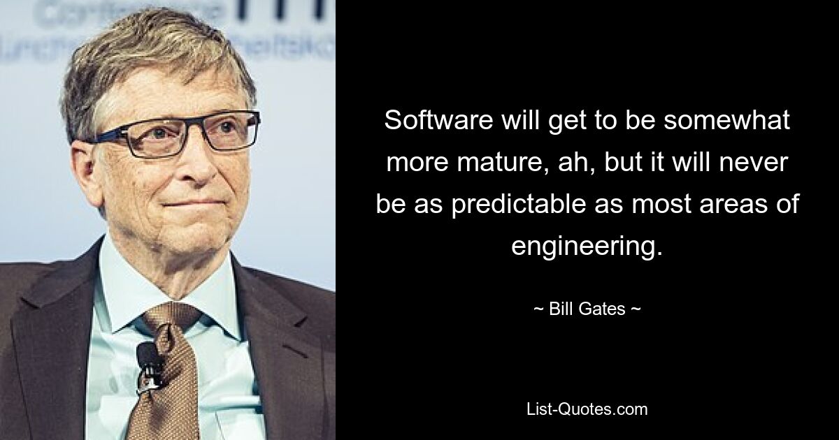 Software will get to be somewhat more mature, ah, but it will never be as predictable as most areas of engineering. — © Bill Gates