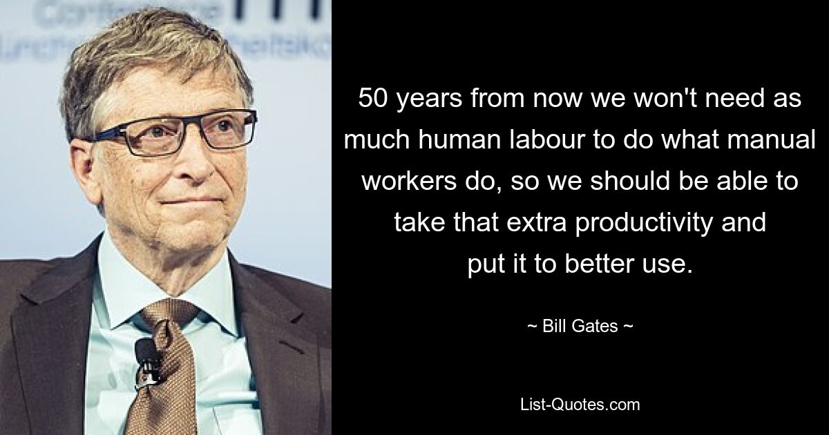 50 years from now we won't need as much human labour to do what manual workers do, so we should be able to take that extra productivity and put it to better use. — © Bill Gates