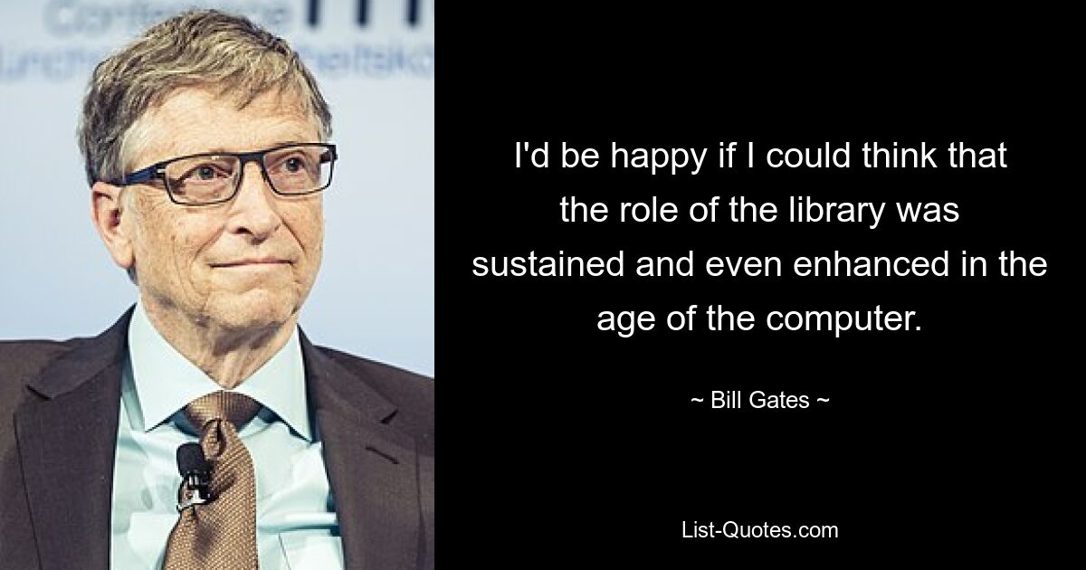 I'd be happy if I could think that the role of the library was sustained and even enhanced in the age of the computer. — © Bill Gates