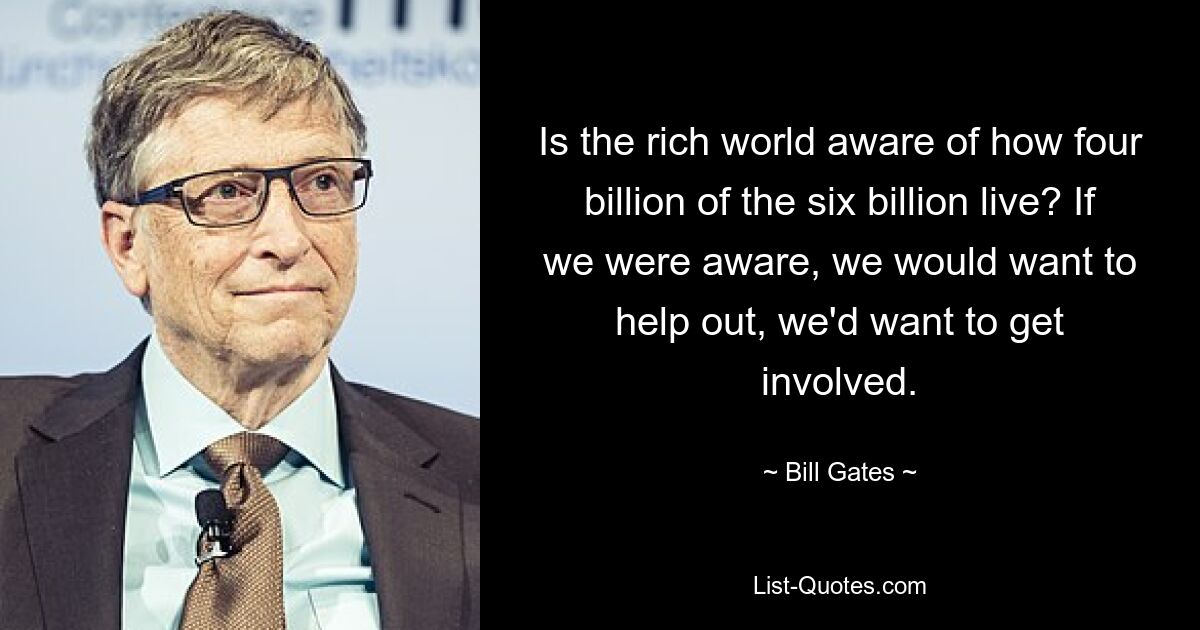 Is the rich world aware of how four billion of the six billion live? If we were aware, we would want to help out, we'd want to get involved. — © Bill Gates