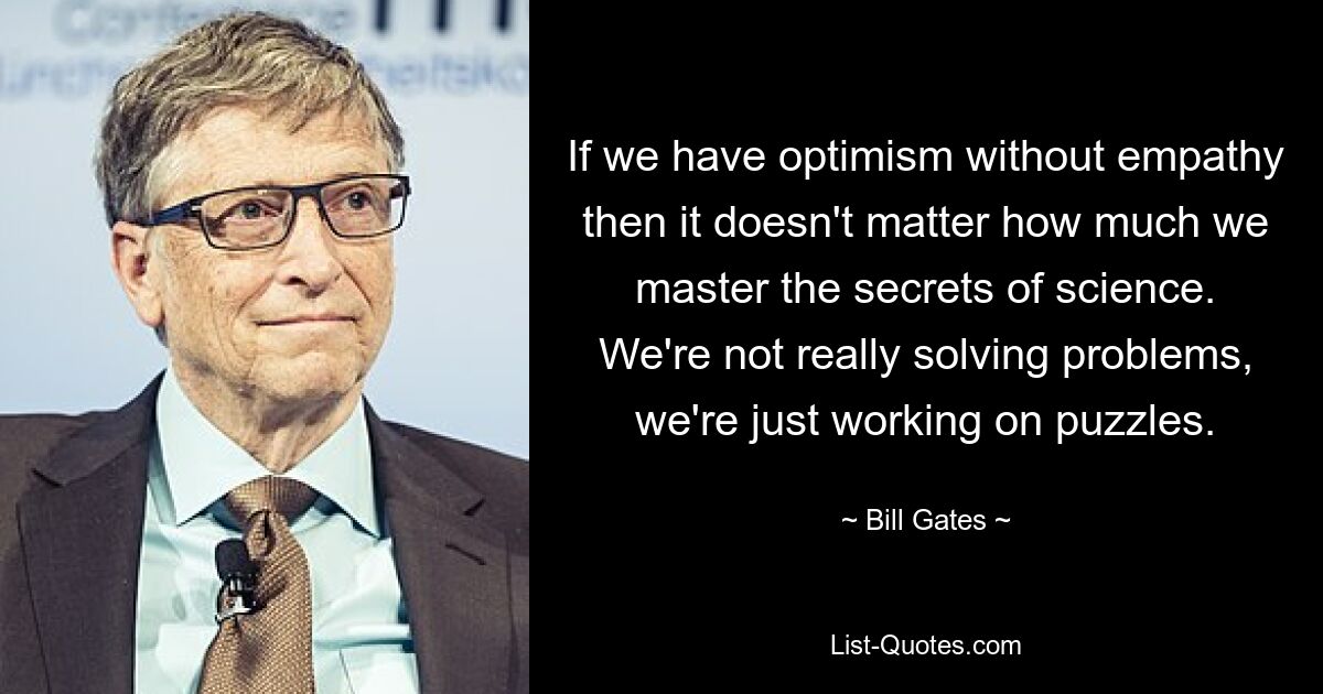 If we have optimism without empathy then it doesn't matter how much we master the secrets of science. We're not really solving problems, we're just working on puzzles. — © Bill Gates