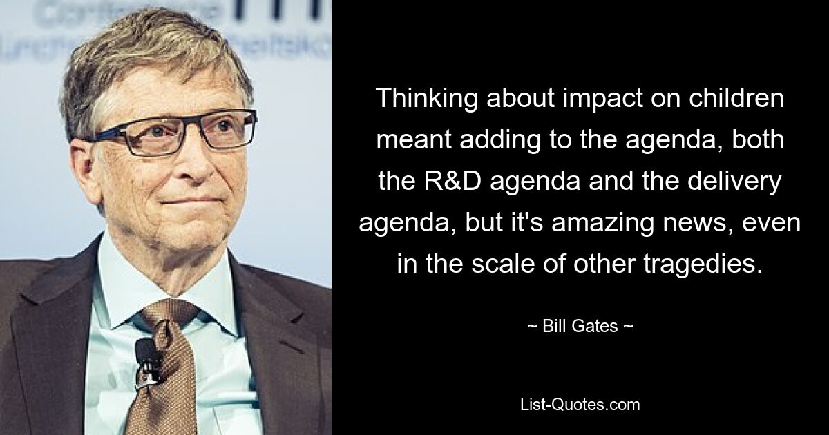 Thinking about impact on children meant adding to the agenda, both the R&D agenda and the delivery agenda, but it's amazing news, even in the scale of other tragedies. — © Bill Gates