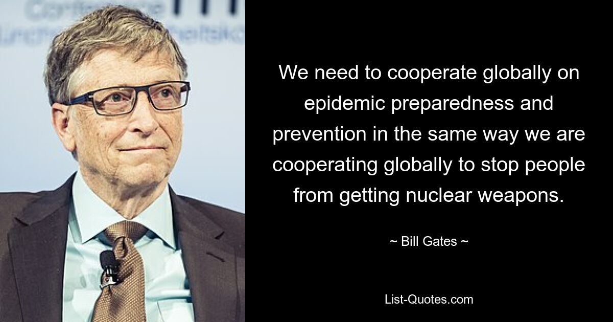 We need to cooperate globally on epidemic preparedness and prevention in the same way we are cooperating globally to stop people from getting nuclear weapons. — © Bill Gates