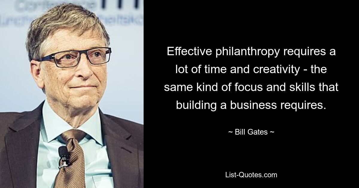 Effective philanthropy requires a lot of time and creativity - the same kind of focus and skills that building a business requires. — © Bill Gates