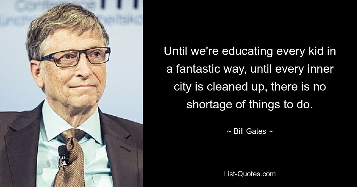 Until we're educating every kid in a fantastic way, until every inner city is cleaned up, there is no shortage of things to do. — © Bill Gates