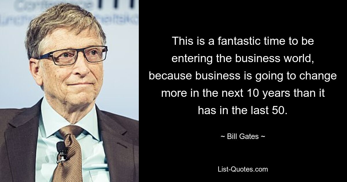 This is a fantastic time to be entering the business world, because business is going to change more in the next 10 years than it has in the last 50. — © Bill Gates