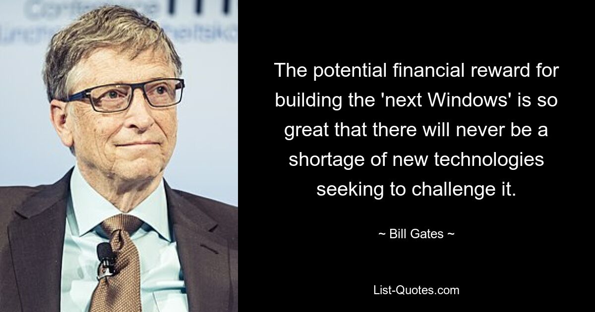 The potential financial reward for building the 'next Windows' is so great that there will never be a shortage of new technologies seeking to challenge it. — © Bill Gates