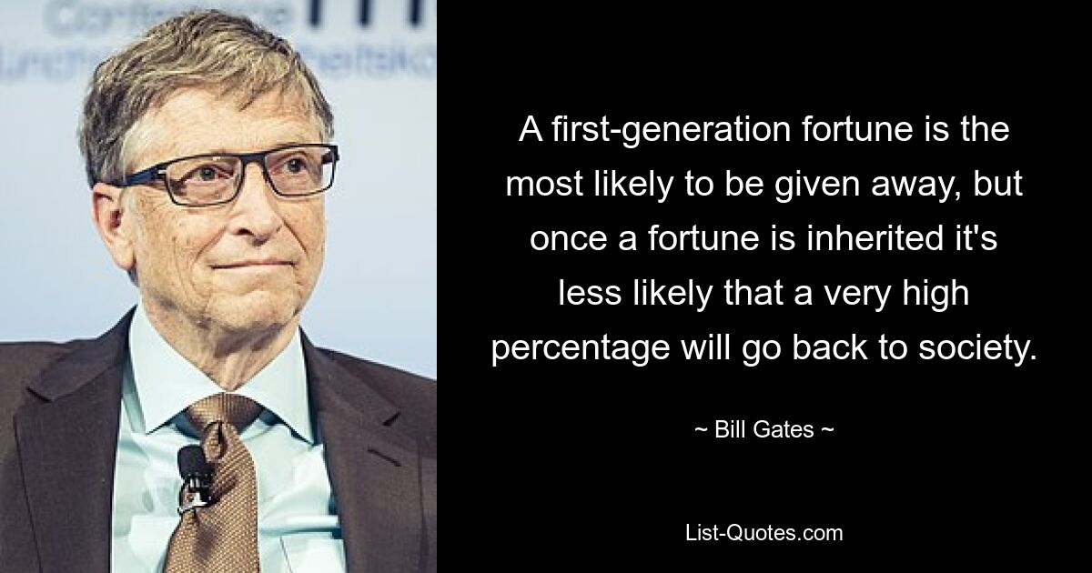 A first-generation fortune is the most likely to be given away, but once a fortune is inherited it's less likely that a very high percentage will go back to society. — © Bill Gates