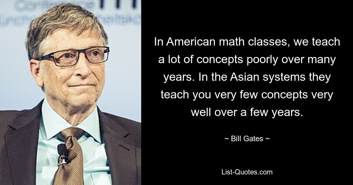 In American math classes, we teach a lot of concepts poorly over many years. In the Asian systems they teach you very few concepts very well over a few years. — © Bill Gates