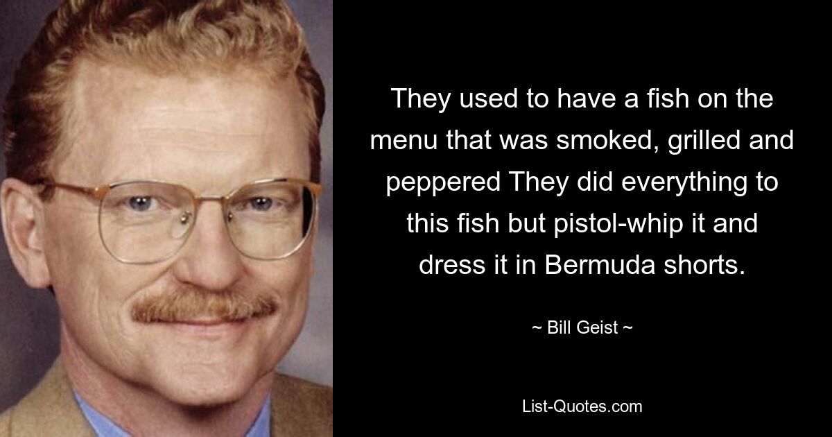 They used to have a fish on the menu that was smoked, grilled and peppered They did everything to this fish but pistol-whip it and dress it in Bermuda shorts. — © Bill Geist