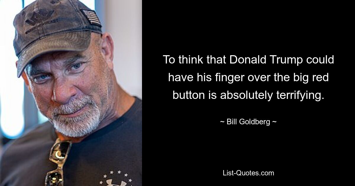 To think that Donald Trump could have his finger over the big red button is absolutely terrifying. — © Bill Goldberg