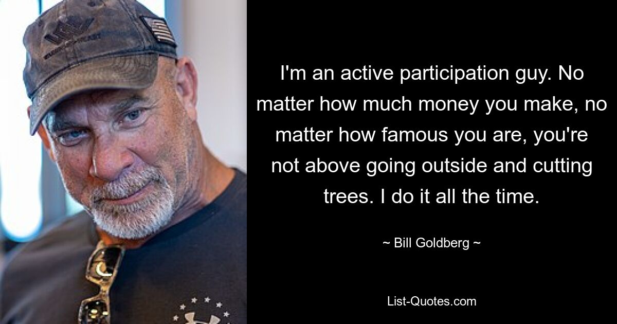 I'm an active participation guy. No matter how much money you make, no matter how famous you are, you're not above going outside and cutting trees. I do it all the time. — © Bill Goldberg