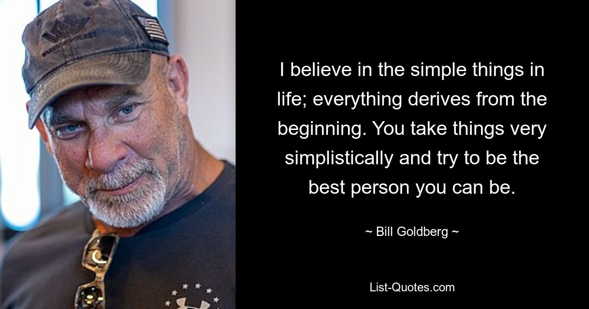 I believe in the simple things in life; everything derives from the beginning. You take things very simplistically and try to be the best person you can be. — © Bill Goldberg