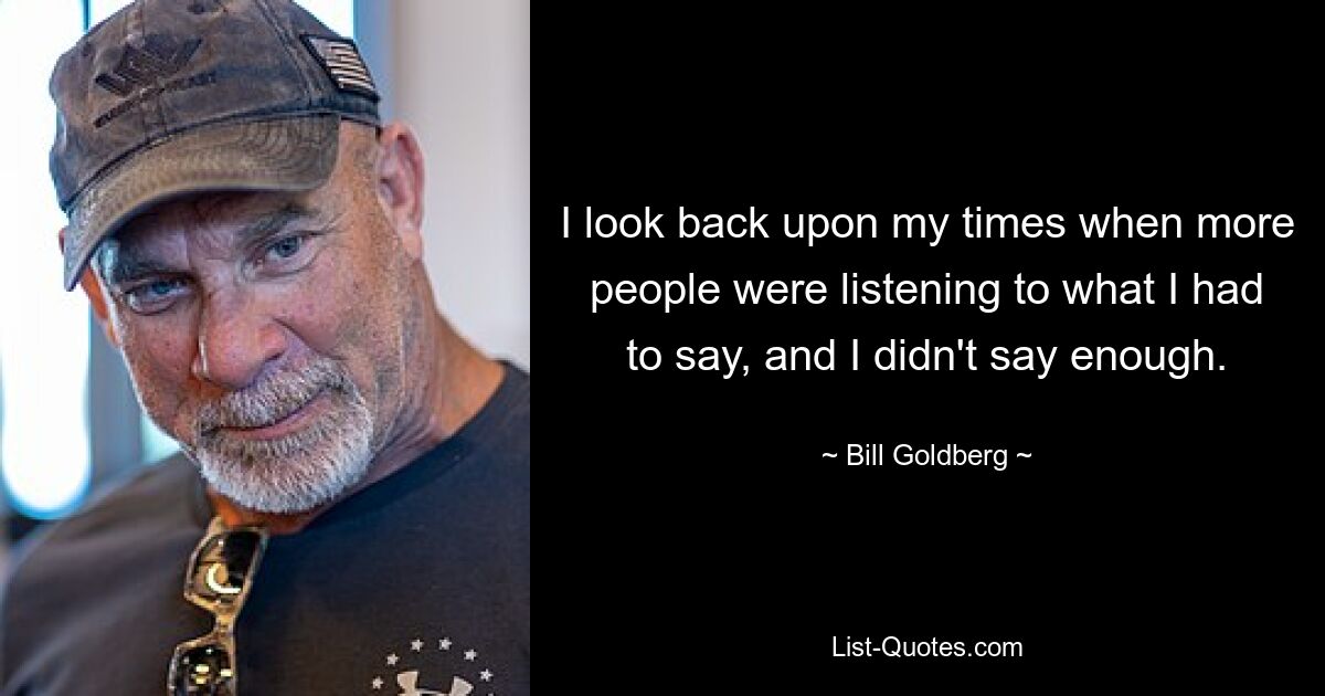 I look back upon my times when more people were listening to what I had to say, and I didn't say enough. — © Bill Goldberg