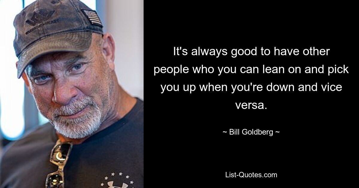 It's always good to have other people who you can lean on and pick you up when you're down and vice versa. — © Bill Goldberg